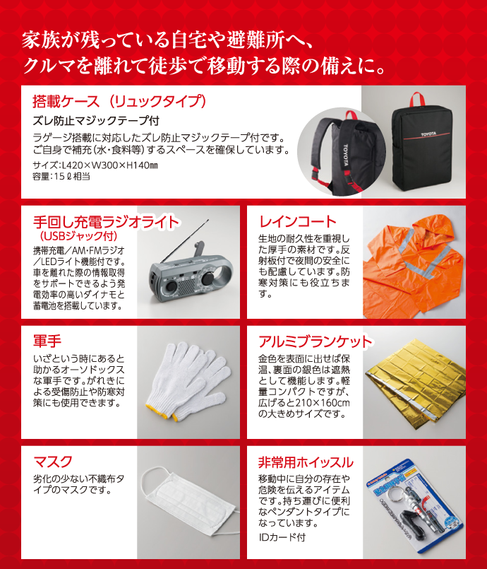 家族が残っている自宅や避難所へ、クルマを離れて徒歩で移動する際の備えに。●搭載ケース(リュックタイプ)●手回し充電ラジオライト(USBジャック付)●レインコート●軍手●アルミブランケット●マスク●非常用ホイッスル